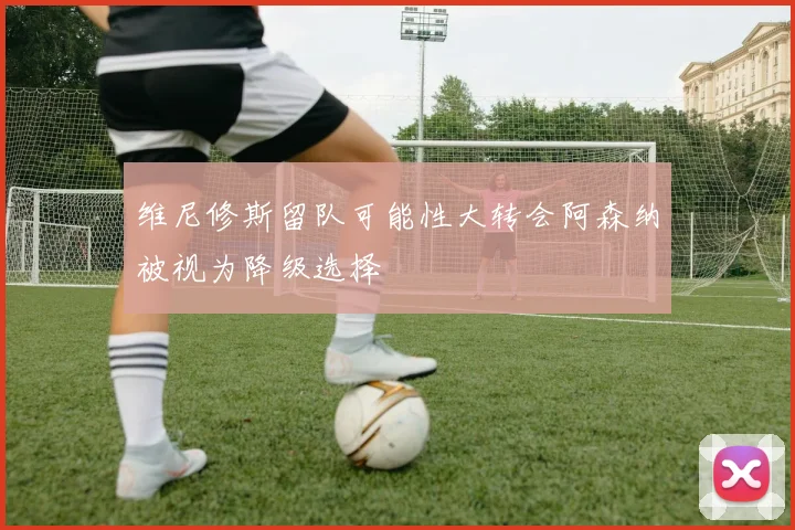 维尼修斯留队可能性大转会阿森纳被视为降级选择
