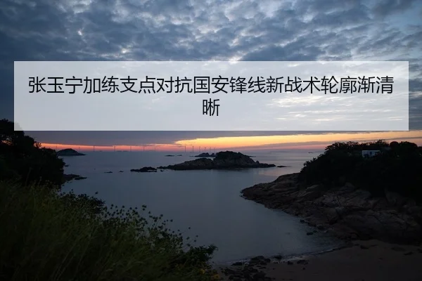 张玉宁加练支点对抗国安锋线新战术轮廓渐清晰