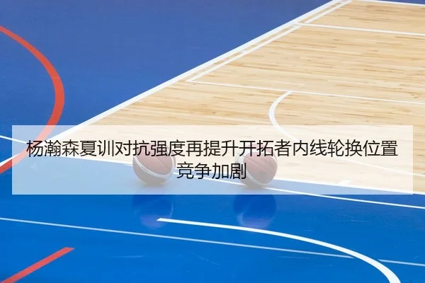 杨瀚森夏训对抗强度再提升开拓者内线轮换位置竞争加剧